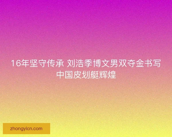 16年坚守传承 刘浩季博文男双夺金书写中国皮划艇辉煌