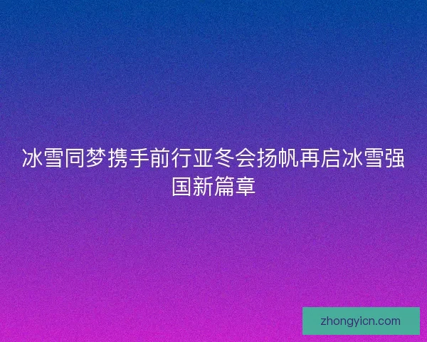 冰雪同梦携手前行亚冬会扬帆再启冰雪强国新篇章
