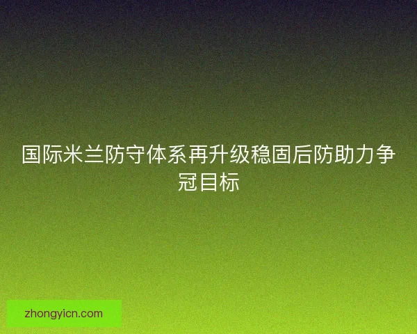 国际米兰防守体系再升级稳固后防助力争冠目标