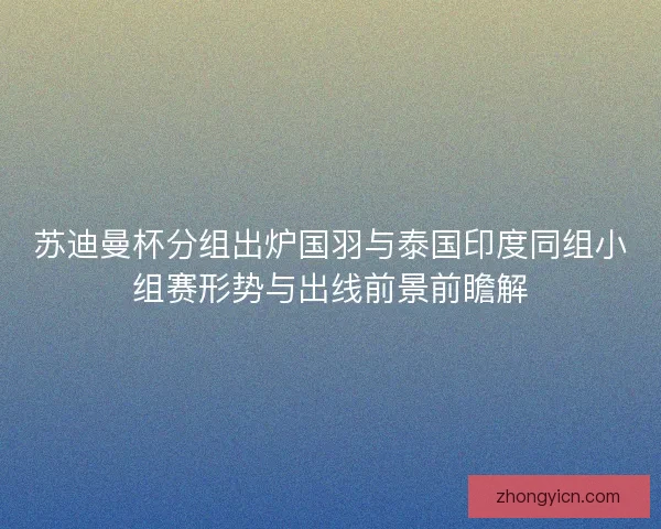 苏迪曼杯分组出炉国羽与泰国印度同组小组赛形势与出线前景前瞻解