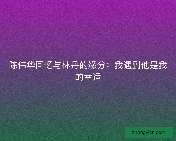 陈伟华回忆与林丹的缘分：我遇到他是我的幸运